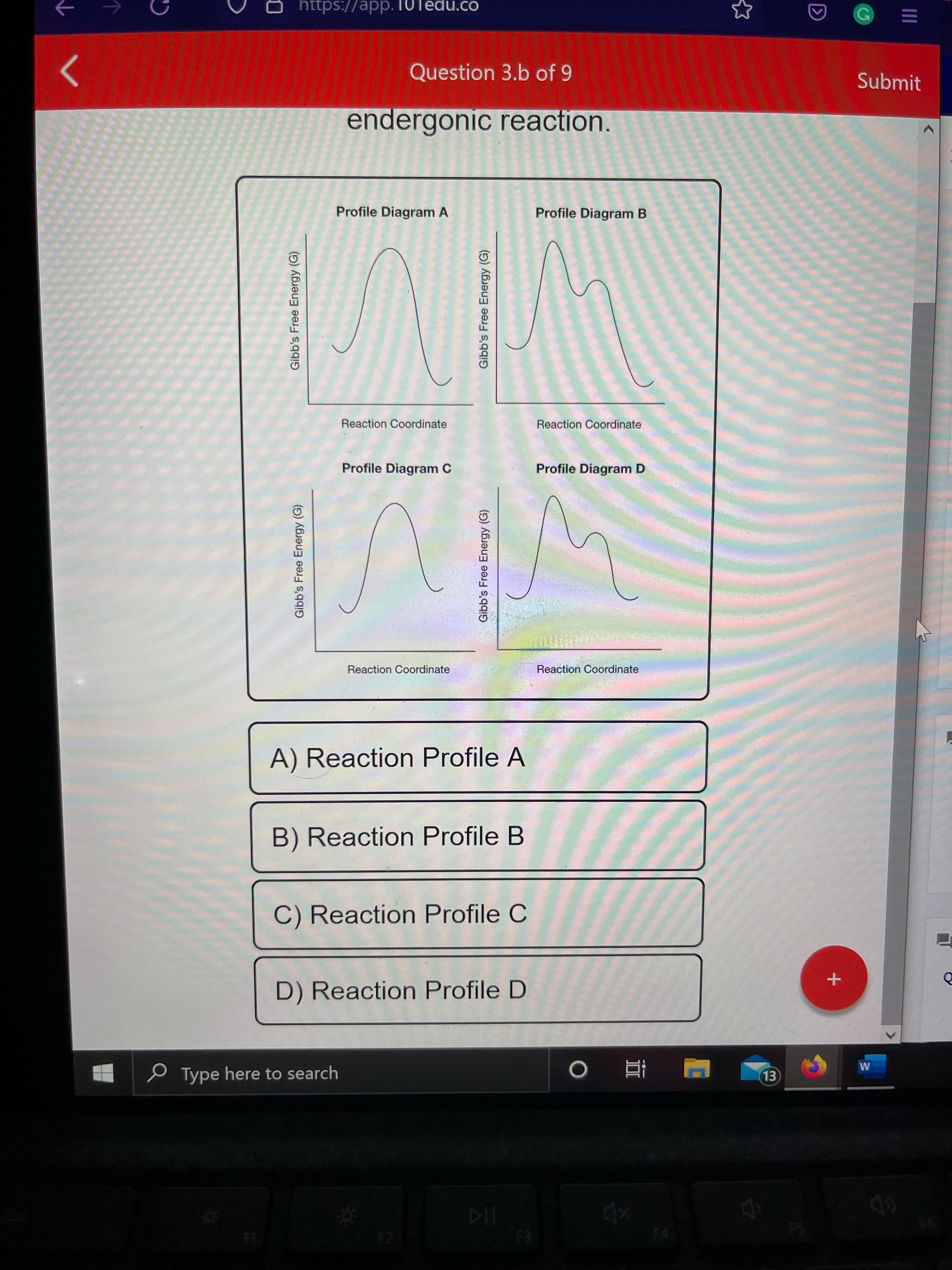Gibb's Free Energy (G)
Gibb's Free Energy (G)
Gibb's Free Energy (G)
Gibb's Free Energy (G)
https://app.10Tedu.co
Question 3.b of 9
Submit
endergonic reaction.
Profile Diagram A
Profile Diagram B
Reaction Coordinate
Reaction Coordinate
Profile Diagram C
Profile Diagram D
Reaction Coordinate
Reaction Coordinate
A) Reaction Profile A
B) Reaction Profile B
C) Reaction Profile C
D) Reaction Profile D
P Type here to search
直 0
|近
F2
