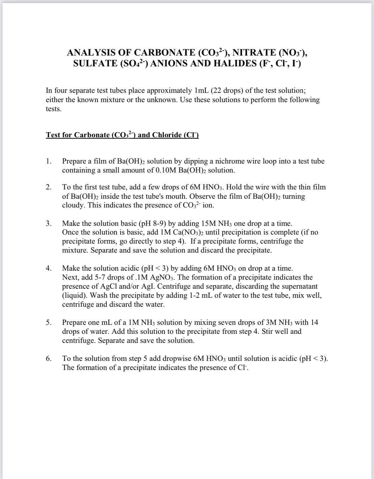 ANALYSIS OF CARBONATE (CO3²'), NITRATE (NO3),
SULFATE (SO,²) ANIONS AND HALIDES (F*, Cl, I')
In four separate test tubes place approximately 1mL (22 drops) of the test solution;
either the known mixture or the unknown. Use these solutions to perform the following
tests.
Test for Carbonate (CO3²) and Chloride (CI')
Prepare a film of Ba(OH)2 solution by dipping a nichrome wire loop into a test tube
containing a small amount of 0.10M Ba(OH)2 solution.
1.
To the first test tube, add a few drops of 6M HNO3. Hold the wire with the thin film
of Ba(OH)2 inside the test tube's mouth. Observe the film of Ba(OH)2 turning
cloudy. This indicates the presence of CO32- ion.
2.
Make the solution basic (pH 8-9) by adding 15M NH3 one drop at a time.
Once the solution is basic, add 1M Ca(NO3)2 until precipitation is complete (if no
precipitate forms, go directly to step 4). If a precipitate forms, centrifuge the
mixture. Separate and save the solution and discard the precipitate.
3.
Make the solution acidic (pH < 3) by adding 6M HNO3 on drop at a time.
Next, add 5-7 drops of .1M AGNO3. The formation of a precipitate indicates the
presence of AgCl and/or AgI. Centrifuge and separate, discarding the supernatant
(liquid). Wash the precipitate by adding 1-2 mL of water to the test tube, mix well,
centrifuge and discard the water.
4.
Prepare one mL of a 1M NH3 solution by mixing seven drops of 3M NH3 with 14
drops of water. Add this solution to the precipitate from step 4. Stir well and
centrifuge. Separate and save the solution.
5.
To the solution from step 5 add dropwise 6M HNO3 until solution is acidic (pH < 3).
The formation of a precipitate indicates the presence of Cl.
6.
