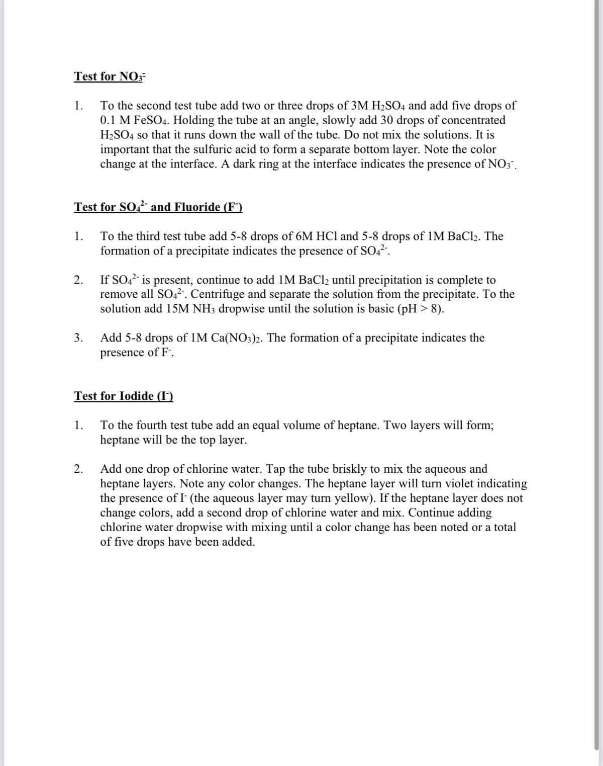 Test for NO3-
To the second test tube add two or three drops of 3M H2SO4 and add five drops of
0.1 M FESO4. Holding the tube at an angle, slowly add 30 drops of concentrated
H2SO4 so that it runs down the wall of the tube. Do not mix the solutions. It is
1.
important that the sulfuric acid to form a separate bottom layer. Note the color
change at the interface. A dark ring at the interface indicates the presence of NO; .
Test for SO,² and Fluoride (F")
To the third test tube add 5-8 drops of 6M HCl and 5-8 drops of 1M BaCl2. The
formation of a precipitate indicates the
1.
presence
of SO4?.
If SO,? is present, continue to add IM BaCl2 until precipitation is complete to
remove all SO4².. Centrifuge and separate the solution from the precipitate. To the
solution add 15M NH3 dropwise until the solution is basic (pH >8).
2.
Add 5-8 drops of 1M Ca(NO3)2. The formation of a precipitate indicates the
presence of F:.
3.
Test for Iodide (I)
To the fourth test tube add an equal volume of heptane. Two layers will form%;
heptane will be the top layer.
1.
Add one drop of chlorine water. Tap the tube briskly to mix the aqueous and
heptane layers. Note any color changes. The heptane layer will turn violet indicating
the presence of I (the aqueous layer may turn yellow). If the heptane layer does not
change colors, add a second drop of chlorine water and mix. Continue adding
chlorine water dropwise with mixing until a color change has been noted or a total
of five drops have been added.
2.
