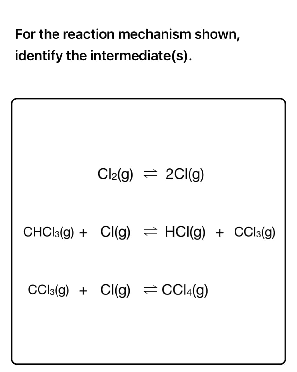 For the reaction mechanism shown,
identify the intermediate(s).
Cl2(g) = 2CI(g)
CHCI3(g) + CI(g) = HCI(g) + CCl:(g)
CCI3(g) + CI(g) = CCI4(g)
