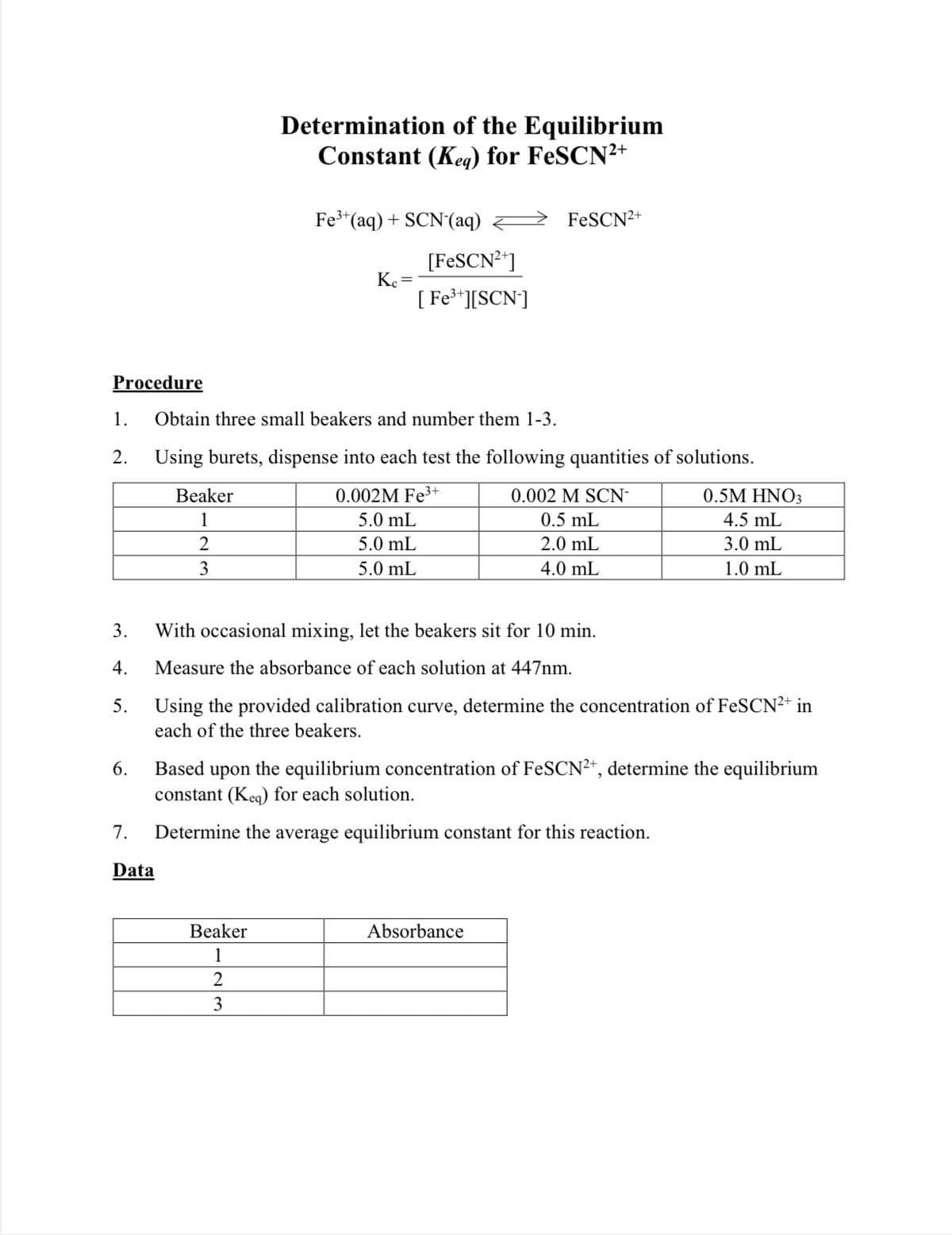 Determination of the Equilibrium
Constant (Keg) for FeSCN2+
Fe*(aq) + SCN'(aq)
FESCN2+
[FESCN2]
Ke=
[ Fe**][SCN]
Procedure
1.
Obtain three small beakers and number them 1-3.
2.
Using burets, dispense into each test the following quantities of solutions.
Beaker
0.002M Fe³
3+
0.002 M SCN-
0.5M HNO3
1
5.0 mL
0.5 mL
4.5 mL
2
5.0 mL
2.0 mL
3.0 mL
3
5.0 mL
4.0 mL
1.0 mL
3.
With occasional mixing, let the beakers sit for 10 min.
4.
Measure the absorbance of each solution at 447nm.
5.
Using the provided calibration curve, determine the concentration of FeSCN²+ in
each of the three beakers.
6.
Based upon the equilibrium concentration of FeSCN²*, determine the equilibrium
constant (Keg) for each solution.
7.
Determine the average equilibrium constant for this reaction.
Data
Beaker
Absorbance
1
2
3
