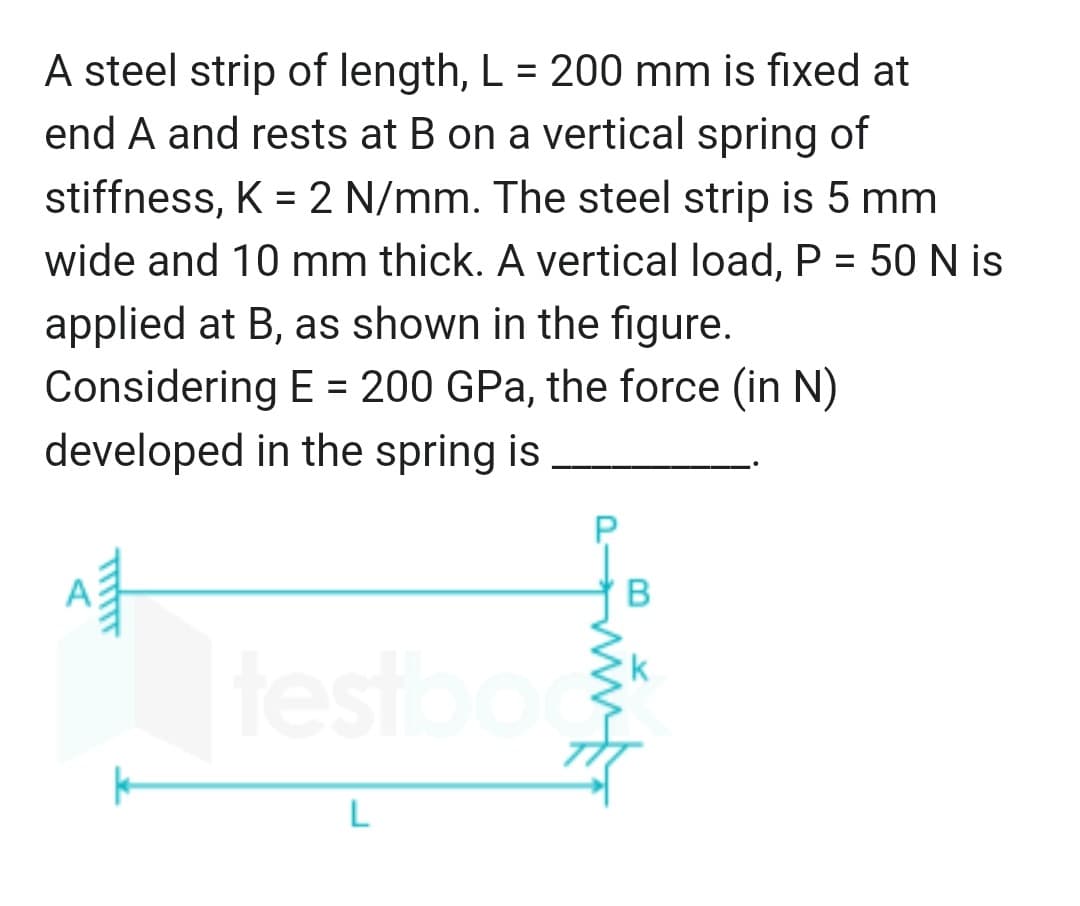 A steel strip of length, L = 200 mm is fixed at
end A and rests at B on a vertical spring of
stiffness, K = 2 N/mm. The steel strip is 5 mm
wide and 10 mm thick. A vertical load, P = 50 N is
applied at B, as shown in the figure.
Considering E = 200 GPa, the force (in N)
developed in the spring is
A
B
testbook
L