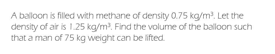 A balloon is filled with methane of density 0.75 kg/m³. Let the
density of air is 1.25 kg/m³. Find the volume of the balloon such
that a man of 75 kg weight can be lifted.