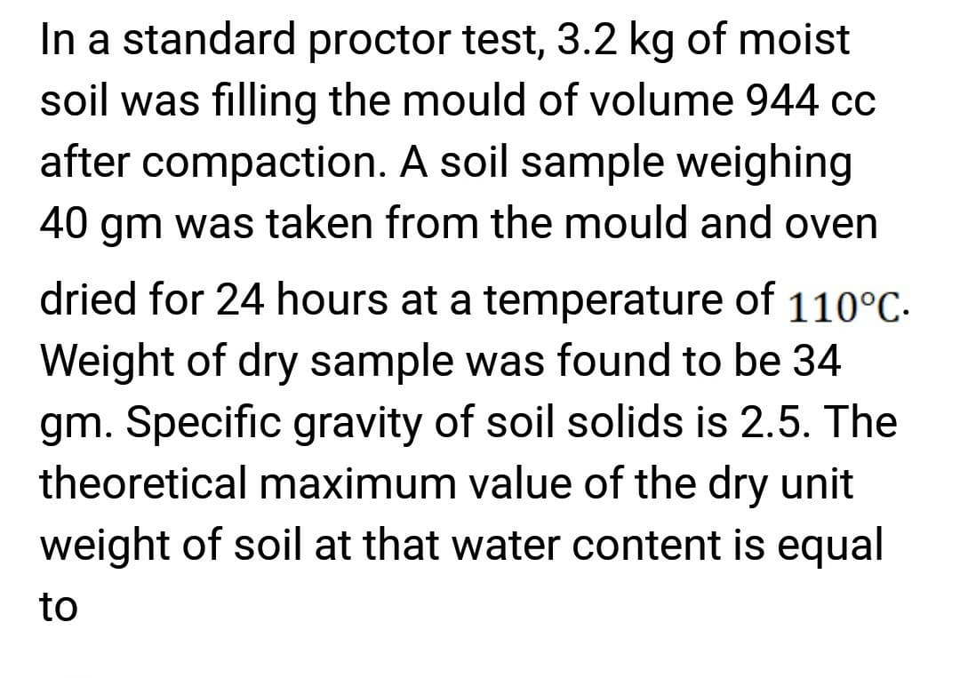 In a standard proctor test, 3.2 kg of moist
soil was filling the mould of volume 944 cc
after compaction. A soil sample weighing
40 gm was taken from the mould and oven
dried for 24 hours at a temperature of 110°C.
Weight of dry sample was found to be 34
gm. Specific gravity of soil solids is 2.5. The
theoretical maximum value of the dry unit
weight of soil at that water content is equal
to
