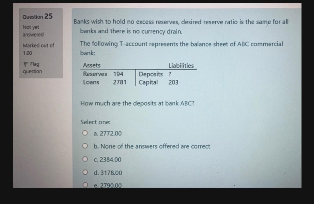 Question 25
Banks wish to hold no excess reserves, desired reserve ratio is the same for all
Not yet
answered
banks and there is no currency drain.
Marked out of
The following T-account represents the balance sheet of ABC commercial
1.00
bank:
P Flag
question
Assets
Liabilities
Deposits ?
Capital
Reserves 194
Loans
2781
203
How much are the deposits at bank ABC?
Select one:
O a. 2772.00
O b. None of the answers offered are correct
c. 2384.00
O d. 3178.00
e. 2790.00

