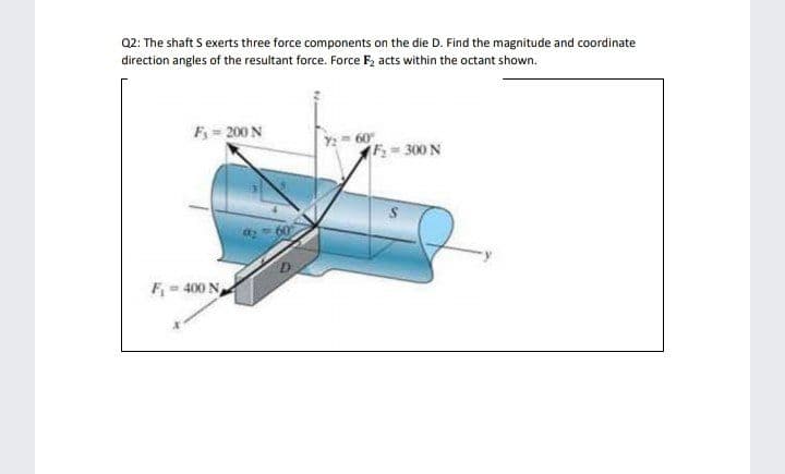 Q2: The shaft S exerts three force components on the die D. Find the magnitude and coordinate
direction angles of the resultant force. Force F, acts within the octant shown.
F = 200 N
2 60
F 300 N
F- 400 N
