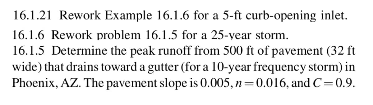 16.1.21 Rework Example 16.1.6 for a 5-ft curb-opening inlet.
16.1.6 Rework problem 16.1.5 for a 25-year storm.
16.1.5 Determine the peak runoff from 500 ft of pavement (32 ft
wide) that drains toward a gutter (for a 10-year frequency storm) in
Phoenix, AZ. The pavement slope is 0.005, n = 0.016, and C=0.9.