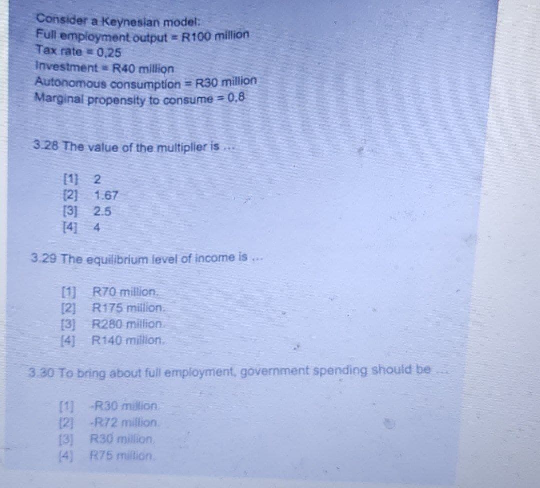 Consider a Keynesian model:
Full employment output R100 million
Tax rate = 0,25
Investment =R40 million
Autonomous consumption R30 million
Marginal propensity to consume = 0,8
3.28 The value of the multiplier is ...
[1) 2
[2] 1.67
[3] 2.5
[4] 4
3.29 The equilibrium level of income is
...
[1] R70 million.
[2] R175 million.
[3] R280 million.
[4] R140 million.
3.30 To bring about full employment, government spending should be
[1] -R30 million.
(2) -R72 million.
[3] R30 million.
(4) R75 million.
