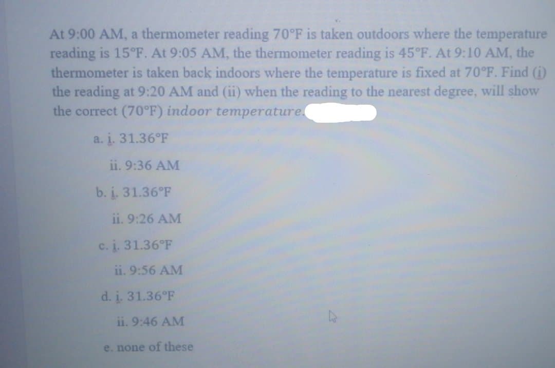 At 9:00 AM, a thermometer reading 70°F is taken outdoors where the temperature
reading is 15°F. At 9:05 AM, the thermometer reading is 45°F. At 9:10 AM, the
thermometer is taken back indoors where the temperature is fixed at 70°F. Find (1)
the reading at 9:20 AM and (ii) when the reading to the nearest degree, will show
the correct (70°F) indoor temperature
a. i. 31.36°F
ii. 9:36 AM
b. i. 31.36°F
ii. 9:26 AM
c. i. 31.36°F
ii. 9:56 AM
d. i. 31.36°F
ii. 9:46 AM
e. none of these
