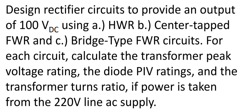 Design rectifier circuits to provide an output
of 100 Vpc using a.) HWR b.) Center-tapped
FWR and c.) Bridge-Type FWR circuits. For
each circuit, calculate the transformer peak
voltage rating, the diode PIV ratings, and the
transformer turns ratio, if power is taken
from the 220V line ac supply.
