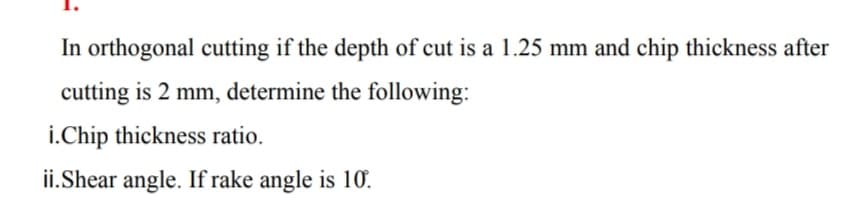 In orthogonal cutting if the depth of cut is a 1.25 mm and chip thickness after
cutting is 2 mm, determine the following:
i.Chip thickness ratio.
ii.Shear angle. If rake angle is 10.
