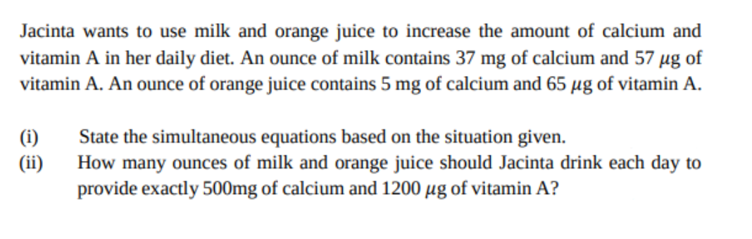 Jacinta wants to use milk and orange juice to increase the amount of calcium and
vitamin A in her daily diet. An ounce of milk contains 37 mg of calcium and 57 µg of
vitamin A. An ounce of orange juice contains 5 mg of calcium and 65 µg of vitamin A.
State the simultaneous equations based on the situation given.
How many ounces of milk and orange juice should Jacinta drink each day to
provide exactly 500mg of calcium and 1200 µg of vitamin A?
(i)
(ii)
