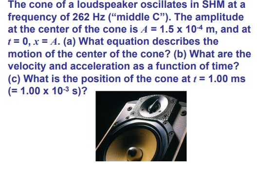 The cone of a loudspeaker oscillates in SHM at a
frequency of 262 Hz (“middle C"). The amplitude
at the center of the cone is A = 1.5 x 10-4 m, and at
t = 0, x = A. (a) What equation describes the
motion of the center of the cone? (b) What are the
velocity and acceleration as a function of time?
(c) What is the position of the cone at t = 1.00 ms
(= 1.00 x 10-3 s)?
