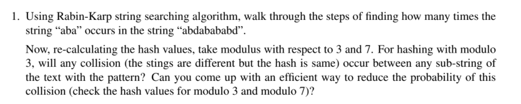 1. Using Rabin-Karp string searching algorithm, walk through the steps of finding how many times the
string “aba" occurs in the string “abdabababd".
Now, re-calculating the hash values, take modulus with respect to 3 and 7. For hashing with modulo
3, will any collision (the stings are different but the hash is same) occur between any sub-string of
the text with the pattern? Can you come up with an efficient way to reduce the probability of this
collision (check the hash values for modulo 3 and modulo 7)?
