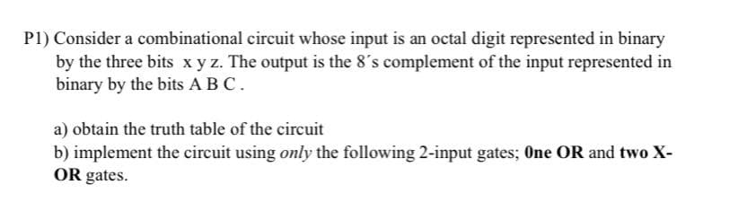 P1) Consider a combinational circuit whose input is an octal digit represented in binary
by the three bits xy z. The output is the 8's complement of the input represented in
binary by the bits A BC.
a) obtain the truth table of the circuit
b) implement the circuit using only the following 2-input gates; One OR and two X-
OR gates.
