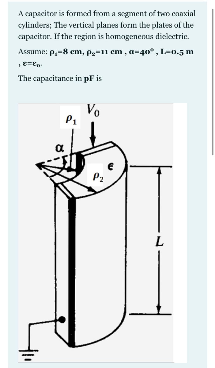 A capacitor is formed from a segment of two coaxial
cylinders; The vertical planes form the plates of the
capacitor. If the region is homogeneous dielectric.
Assume: p,=8 cm, p2=11 cm , a=40° , L=0.5 m
, E=E,.
The capacitance in pF is
Vo
P1
P2
L
