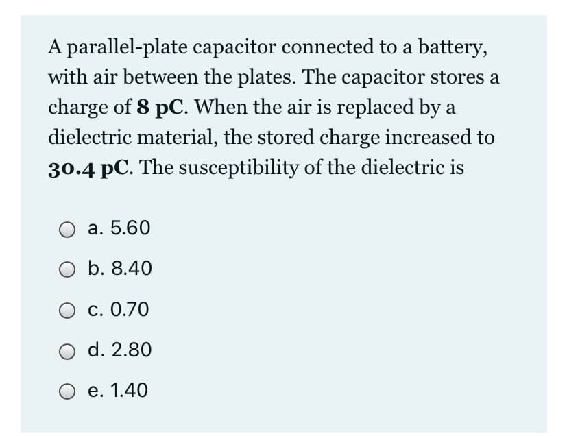 A parallel-plate capacitor connected to a battery,
with air between the plates. The capacitor stores a
charge of 8 pC. When the air is replaced by a
dielectric material, the stored charge increased to
30.4 pC. The susceptibility of the dielectric is
а. 5.60
O b. 8.40
О с. 0.70
d. 2.80
О е. 1.40
