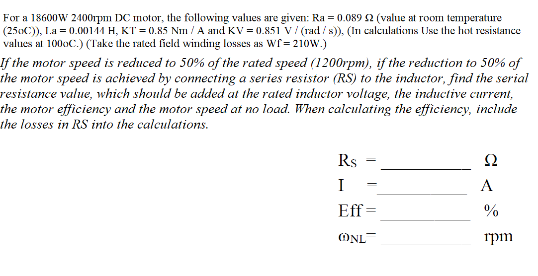 For a 18600W 2400rpm DC motor, the following values are given: Ra = 0.089 2 (value at room temperature
(250C)), La = 0.00144 H, KT = 0.85 Nm / A and KV = 0.851 V/ (rad / s)), (In calculations Use the hot resistance
values at 1000C.) (Take the rated field winding losses as Wf= 210W.)
If the motor speed is reduced to 50% of the rated speed (1200rpm), if the reduction to 50% of
the motor speed is achieved by connecting a series resistor (RS) to the inductor, find the serial
resistance value, which should be added at the rated inductor voltage, the inductive current,
the motor efficiency and the motor speed at no load. When calculating the efficiency, include
the losses in RS into the calculations.
Rs
Ω
I
A
Eff
ONL
rpm
