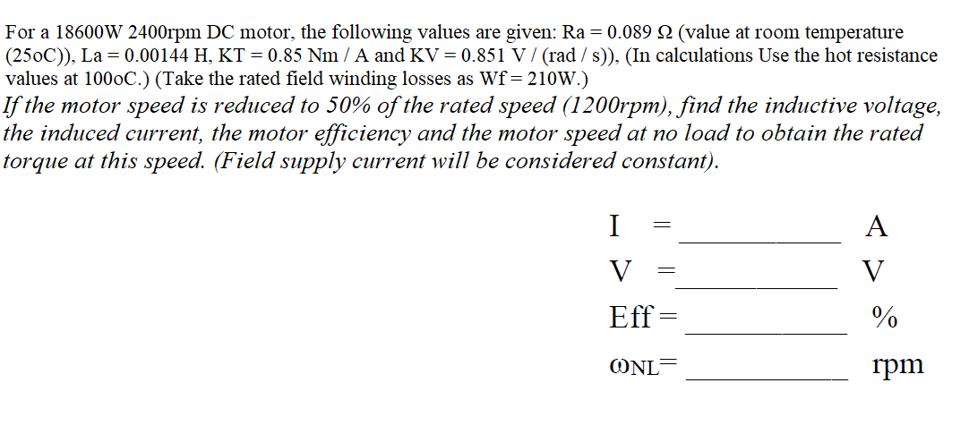 For a 18600W 2400rpm DC motor, the following values are given: Ra = 0.089 2 (value at room temperature
(250C)), La = 0.00144 H, KT = 0.85 Nm / A and KV = 0.851 V / (rad / s)), (In calculations Use the hot resistance
values at 1000C.) (Take the rated field winding losses as Wf= 210W.)
If the motor speed is reduced to 50% of the rated speed (1200rpm), find the inductive voltage,
the induced current, the motor efficiency and the motor speed at no load to obtain the rated
torque at this speed. (Field supply current will be considered constant).
I
A
V
V
Eff
%
ONL
rpm
