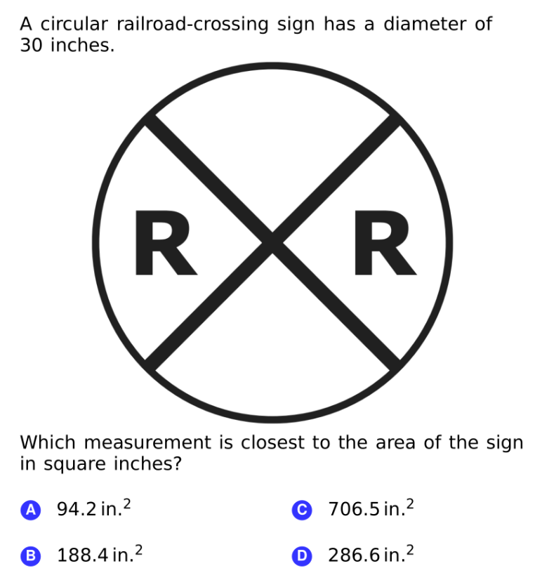 A circular railroad-crossing sign has a diameter of
30 inches.
Which measurement is closest to the area of the sign
in square inches?
A 94.2 in.2
© 706.5 in.2
B 188.4 in.2
O 286.6 in.2
