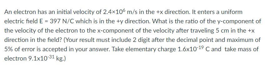 An electron has an initial velocity of 2.4x106 m/s in the +x direction. It enters a uniform
electric field E = 397 N/C which is in the +y direction. What is the ratio of the y-component of
the velocity of the electron to the x-component of the velocity after traveling 5 cm in the +x
direction in the field? (Your result must include 2 digit after the decimal point and maximum of
5% of error is accepted in your answer. Take elementary charge 1.6x10-19 C and take mass of
electron 9.1x10-31 kg.)

