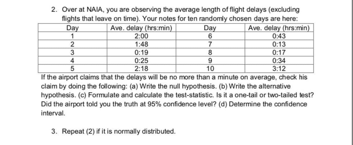 2. Over at NAIA, you are observing the average length of flight delays (excluding
flights that leave on time). Your notes for ten randomly chosen days are here:
Ave. delay (hrs:min)
0:43
Ave. delay (hrs:min)
2:00
Day
Day
1:48
7
0:13
0:19
8.
0:17
0:25
2:18
9.
10
0:34
3:12
If the airport claims that the delays will be no more than a minute on average, check his
claim by doing the following: (a) Write the null hypothesis. (b) Write the alternative
hypothesis. (c) Formulate and calculate the test-statistic. Is it a one-tail or two-tailed test?
Did the airport told you the truth at 95% confidence level? (d) Determine the confidence
interval.
3. Repeat (2) if it is normally distributed.
