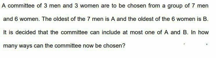 A committee of 3 men and 3 women are to be chosen from a group of 7 men
and 6 women. The oldest of the 7 men is A and the oldest of the 6 women is B.
It is decided that the committee can include at most one of A and B. In how
many ways can the committee now be chosen?
