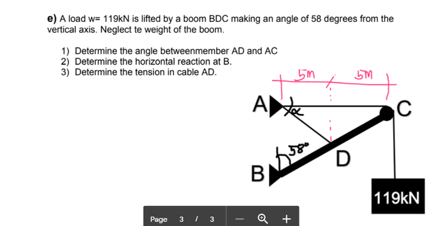 e) A load w= 119kN is lifted by a boom BDC making an angle of 58 degrees from the
vertical axis. Neglect te weight of the boom.
1) Determine the angle betweenmember AD and AC
2) Determine the horizontal reaction at B.
3) Determine the tension in cable AD.
5m
A
C
BỊ
119kN
Page 3 I 3
Q +
