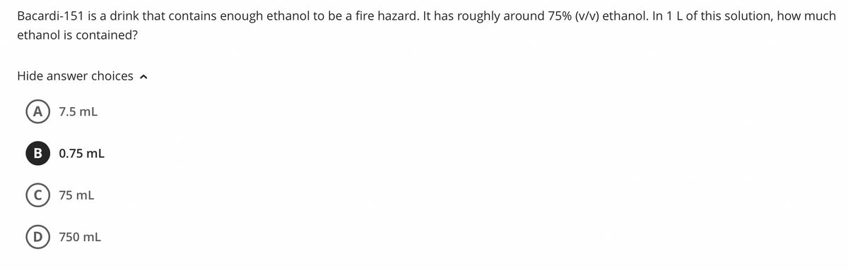 Bacardi-151 is a drink that contains enough ethanol to be a fire hazard. It has roughly around 75% (v/v) ethanol. In 1 L of this solution, how much
ethanol is contained?
Hide answer choices ^
A) 7.5 mL
B 0.75 mL
C) 75 mL
750 mL
