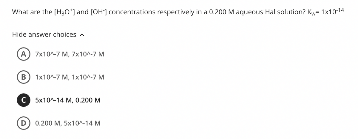 What are the [H3O*] and [OH] concentrations respectively in a 0.200 M aqueous Hal solution? Kw= 1x10-14
Hide answer choices n
7x10^-7 M, 7x10^-7 M
В
1x10^-7 М, 1х10^-7 М
C 5x10^-14 M, 0.200 M
D
0.200 M, 5x10^-14 M
