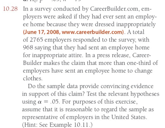 10.28 In a survey conducted by CareerBuilder.com, em-
ployers were asked if they had ever sent an employ-
ee home because they were dressed inappropriately
(June 17, 2008, www.careerbuilder.com). A total
of 2765 employers responded to the survey, with
968 saying that they had sent an employee home
for inappropriate attire. In a press release, Career-
Builder makes the claim that more than one-third of
employers have sent an employee home to change
clothes.
Do the sample data provide convincing evidence
in support of this claim? Test the relevant hypotheses
using a = .05. For purposes of this exercise,
assume that it is reasonable to regard the sample as
representative of employers in the United States.
(Hint: See Example 10.11.)
