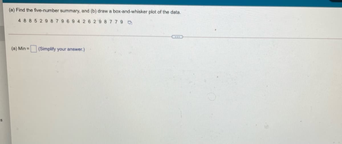 (a) Find the five-number summary, and (b) draw a box-and-whisker plot of the data.
488529 879 69 4 26 29 8 779 D
(a) Min =
(Simplify your answer.)
