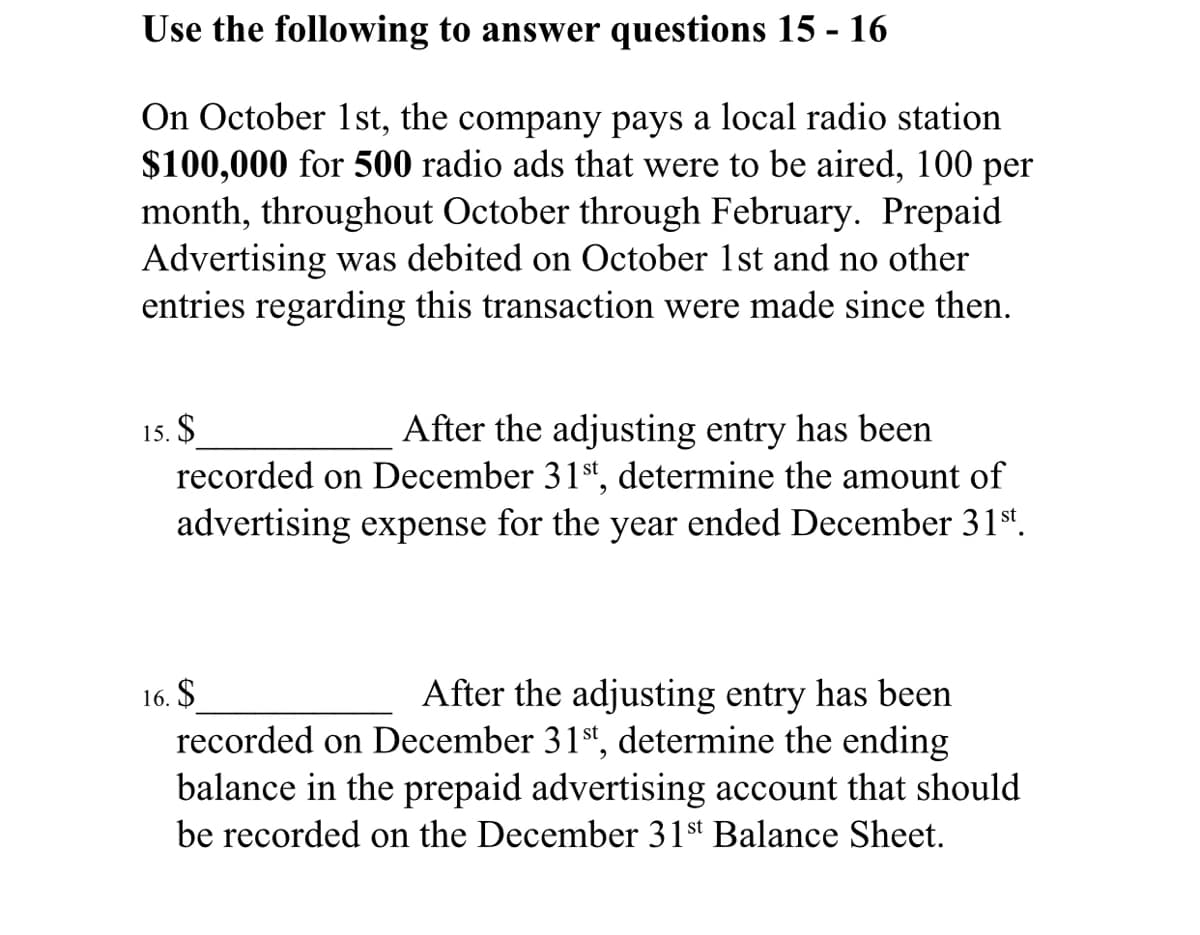 Use the following to answer questions 15 - 16
On October 1st, the company pays a local radio station
$100,000 for 500 radio ads that were to be aired, 100 per
month, throughout October through February. Prepaid
Advertising was debited on October 1st and no other
entries regarding this transaction were made since then.
15. $
recorded on December 31st, determine the amount of
advertising expense for the year ended December 31st.
After the adjusting entry has been
16. $
recorded on December 31st, determine the ending
balance in the prepaid advertising account that should
After the adjusting entry has been
be recorded on the December 31st Balance Sheet.
