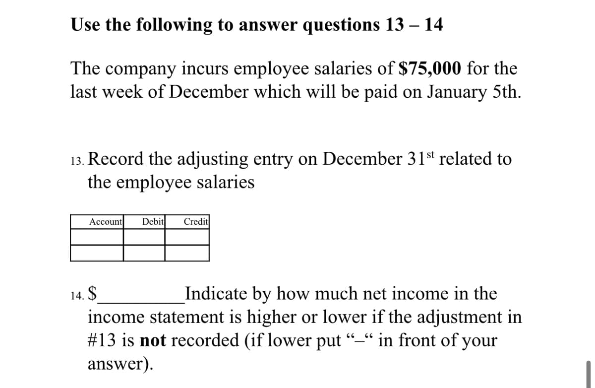 Use the following to answer questions 13 – 14
The company incurs employee salaries of $75,000 for the
last week of December which will be paid on January 5th.
13. Record the adjusting entry on December 31st related to
the employee salaries
Account
Debit
Credit
14. $
Indicate by how much net income in the
income statement is higher or lower if the adjustment in
#13 is not recorded (if lower put
answer).
“in front of your
