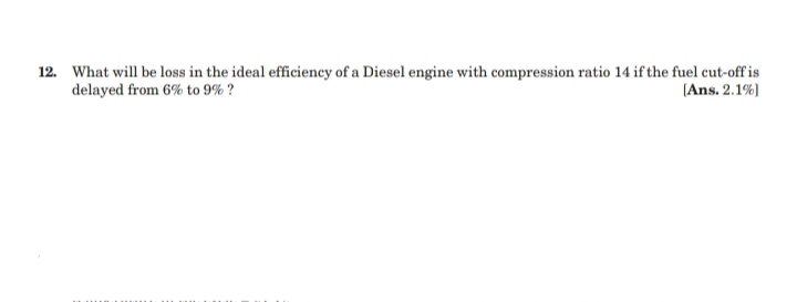 12. What will be loss in the ideal efficiency of a Diesel engine with compression ratio 14 if the fuel cut-off is
delayed from 6% to 9% ?
(Ans. 2.1%)
