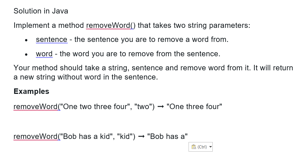 Solution in Java
Implement a method removeWord() that takes two string parameters:
sentence - the sentence you are to remove a word from.
word - the word you are to remove from the sentence.
Your method should take a string, sentence and remove word from it. It will return
a new string without word in the sentence.
Examples
removeWord("One two three four", "two") → "One three four"
●
removeWord("Bob has a kid", "kid") → "Bob has a"
(Ctrl)