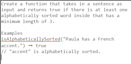 Create a function that takes in a sentence as
input and returns true if there is at least one
alphabetically sorted word inside that has a
minimum length of 3.
Examples
isAlphabeticallySorted("Paula has a French
accent.")
true
// "accent" is alphabetically
sorted.
