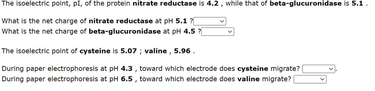 The isoelectric point, pI, of the protein nitrate reductase is 4.2, while that of beta-glucuronidase is 5.1 .
What is the net charge of nitrate reductase at pH 5.1 ?[
What is the net charge of beta-glucuronidase at pH 4.5 ?[
The isoelectric point of cysteine is 5.07 ; valine, 5.96.
During paper electrophoresis at pH 4.3, toward which electrode does cysteine migrate?
During paper electrophoresis at pH 6.5, toward which electrode does valine migrate?