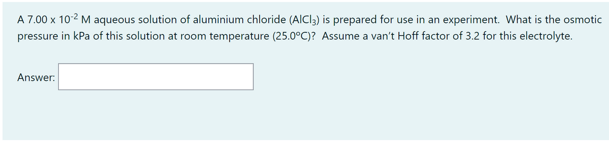 A 7.00 x 10-2 M aqueous solution of aluminium chloride (AICI3) is prepared for use in an experiment. What is the osmotic
pressure in kPa of this solution at room temperature (25.0°C)? Assume a van't Hoff factor of 3.2 for this electrolyte.
Answer: