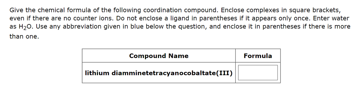 Give the chemical formula of the following coordination compound. Enclose complexes in square brackets,
even if there are no counter ions. Do not enclose a ligand in parentheses if it appears only once. Enter water
as H₂O. Use any abbreviation given in blue below the question, and enclose it in parentheses if there is more
than one.
Compound Name
lithium diamminetetracyanocobaltate(III)
Formula