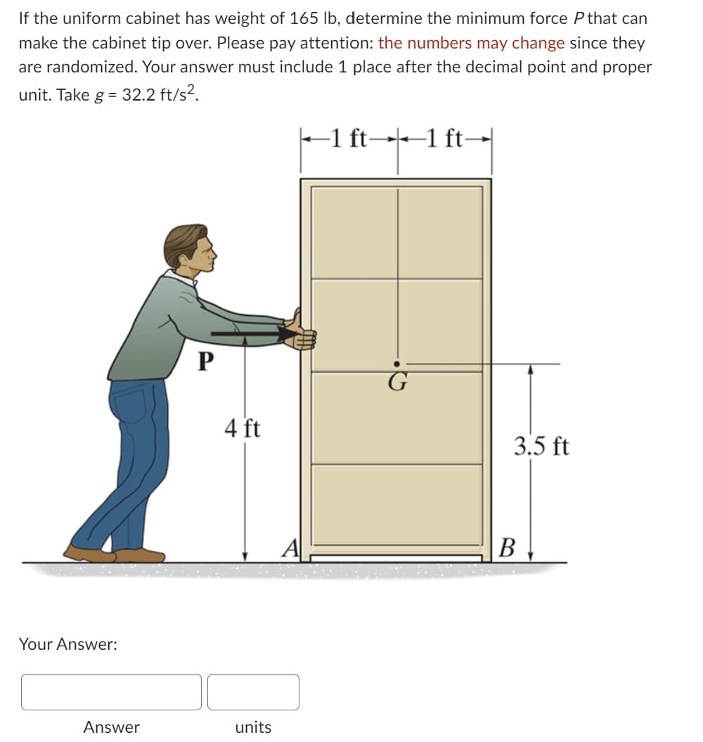 If the uniform cabinet has weight of 165 lb, determine the minimum force P that can
make the cabinet tip over. Please pay attention: the numbers may change since they
are randomized. Your answer must include 1 place after the decimal point and proper
unit. Take g = 32.2 ft/s².
Your Answer:
Answer
P
4 ft
units
-1 ft- ←1 ft→
3.5 ft
B