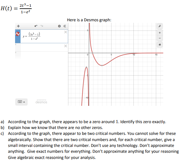 2t3-1
H(t)
1-et
Here is a Desmos graph:
(2– 1)
y =
1-
10
-10
powered by
desmos
a) According to the graph, there appears to be a zero around 1. Identify this zero exactly.
b) Explain how we know that there are no other zeros.
c) According to the graph, there appear to be two critical numbers. You cannot solve for these
algebraically. Show that there are two critical numbers and, for each critical number, give a
small interval containing the critical number. Don't use any technology. Don't approximate
anything. Give exact numbers for everything. Don't approximate anything for your reasoning
Give algebraic exact reasoning for your analysis.
