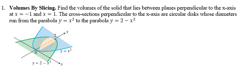 1. Volumes By Slicing. Find the volumes of the solid that lies between planes perpendicular to the x-axis
at x = -1 and x = 1. The cross-sections perpendicular to the x-axis are circular disks whose diameters
run from the parabola y = x² to the parabola y = 2 - x²
y=x²
y=2-²