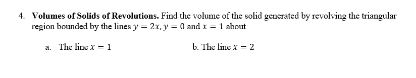 4. Volumes of Solids of Revolutions. Find the volume of the solid generated by revolving the triangular
region bounded by the lines y = 2x, y = 0 and x = 1 about
a. The line x = 1
b. The line x = 2