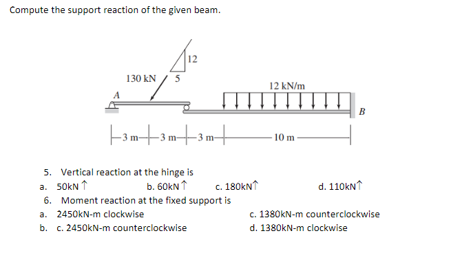 Compute the support reaction of the given beam.
12
130 kN
5
||3m|3m|3m|
5. Vertical reaction at the hinge is
a. 50kN ↑
b. 60kN 1
6. Moment reaction at the fixed support is
a. 2450kN-m clockwise
b. c. 2450kN-m counterclockwise
12 kN/m
10 m-
B
d. 110kN1
c. 1380kN-m counterclockwise
d. 1380kN-m clockwise
c. 180kN1