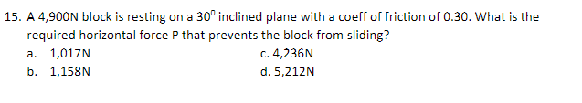 15. A 4,900N block is resting on a 30° inclined plane with a coeff of friction of 0.30. What is the
required horizontal force P that prevents the block from sliding?
a. 1,017N
c. 4,236N
b. 1,158N
d. 5,212N