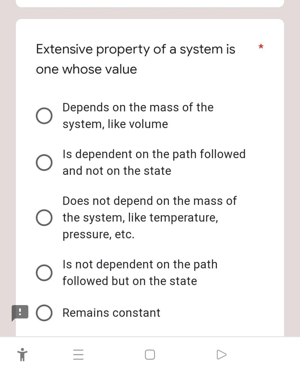 Extensive property of a system is
one whose value
O
Depends on the mass of the
system, like volume
Is dependent on the path followed
and not on the state
Does not depend on the mass of
the system, like temperature,
pressure, etc.
Is not dependent on the path
followed but on the state
O Remains constant
||||
=