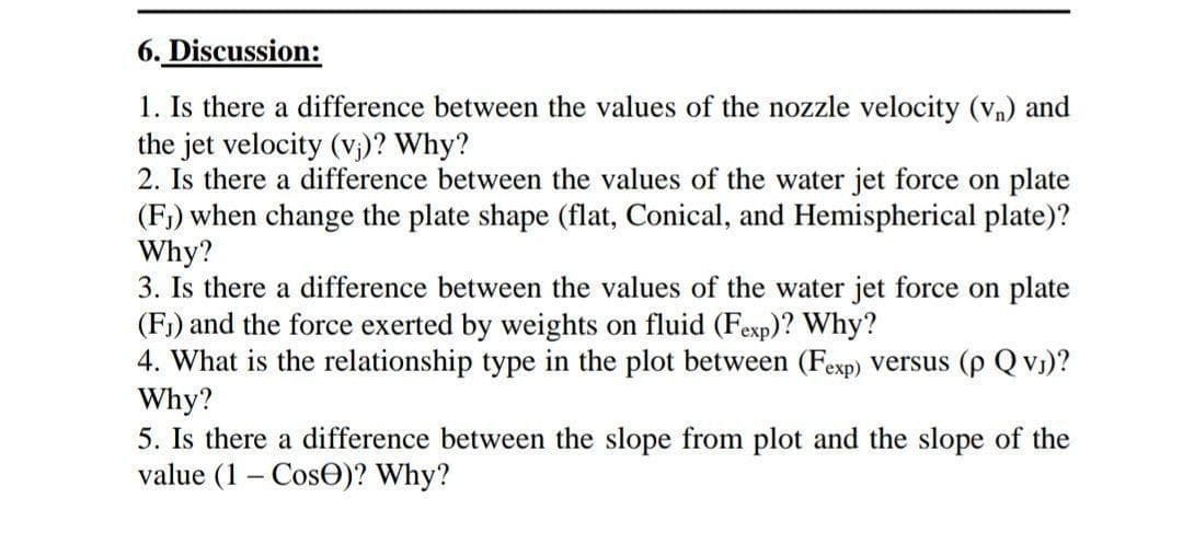 6. Discussion:
1. Is there a difference between the values of the nozzle velocity (vn) and
the jet velocity (v₁)? Why?
2. Is there a difference between the values of the water jet force on plate
(F₁) when change the plate shape (flat, Conical, and Hemispherical plate)?
Why?
3. Is there a difference between the values of the water jet force on plate
(F₁) and the force exerted by weights on fluid (Fexp)? Why?
4. What is the relationship type in the plot between (Fexp) versus (p QvJ)?
Why?
5. Is there a difference between the slope from plot and the slope of the
value (1- Cos)? Why?