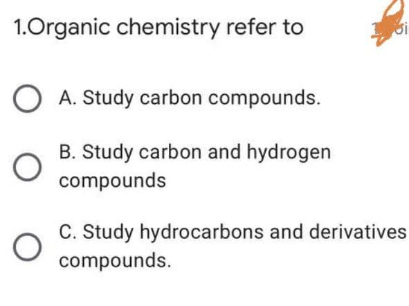 1.Organic chemistry refer to
O A. Study carbon compounds.
B. Study carbon and hydrogen
compounds
C. Study hydrocarbons and derivatives
compounds.
أن