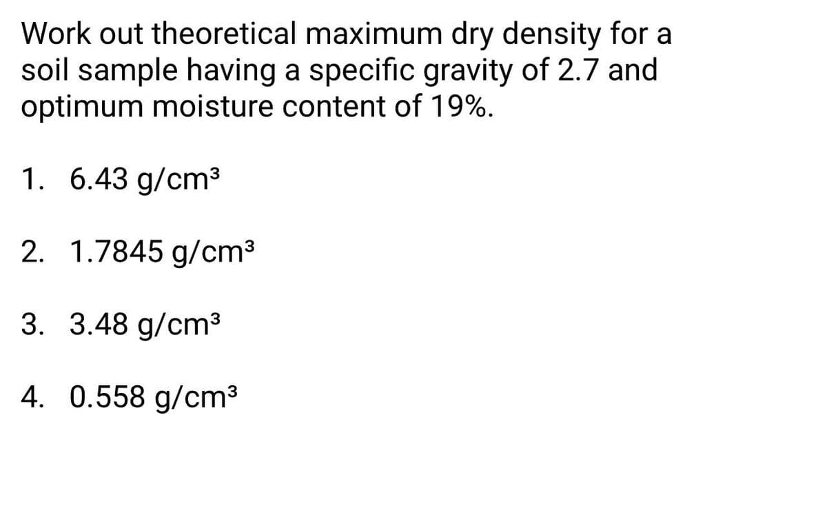 Work out theoretical maximum dry density for a
soil sample having a specific gravity of 2.7 and
optimum moisture content of 19%.
1. 6.43 g/cm³
2. 1.7845 g/cm3
3. 3.48 g/cm³
4. 0.558 g/cm³
